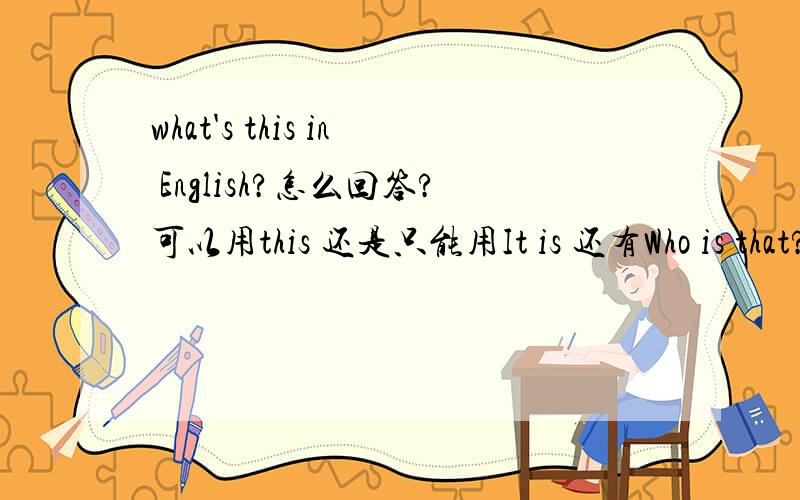 what's this in English?怎么回答?可以用this 还是只能用It is 还有Who is that?是要用he/she还是it回答