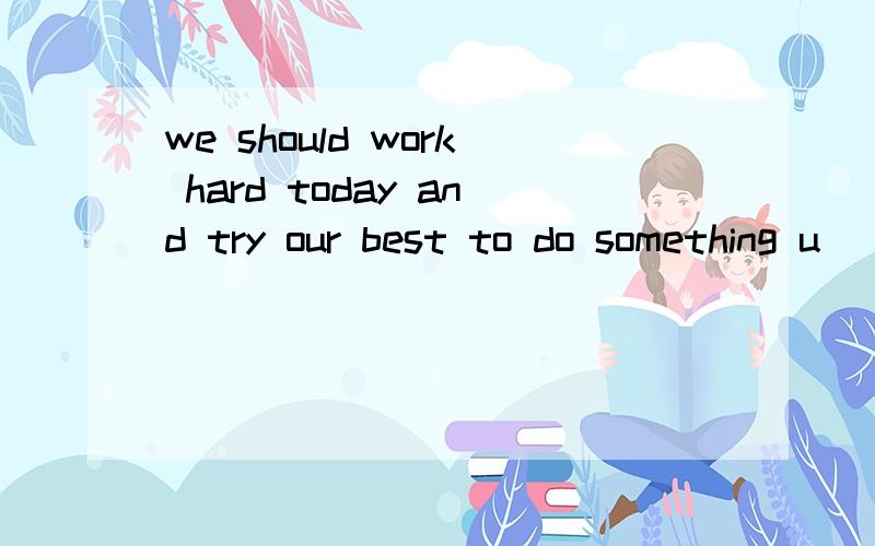 we should work hard today and try our best to do something u____ for the society