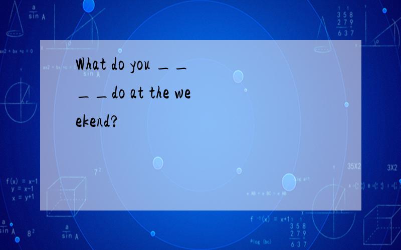 What do you ____do at the weekend?