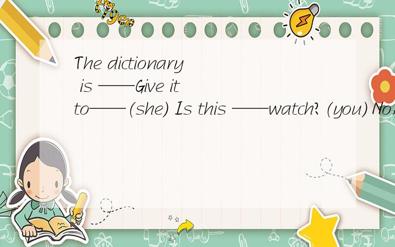 The dictionary is ——Give it to——（she） Is this ——watch?（you） No,it is not_-（i)