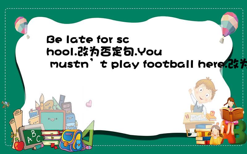 Be late for school.改为否定句.You mustn’t play football here.改为祈使句