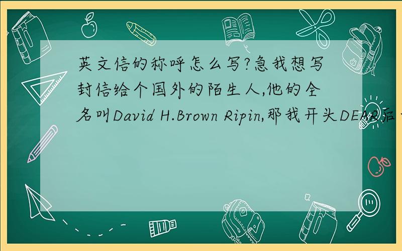 英文信的称呼怎么写?急我想写封信给个国外的陌生人,他的全名叫David H.Brown Ripin,那我开头DEAR后面写David还是Ripin?