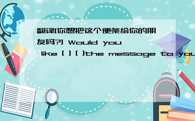 翻译[你想把这个便条给你的朋友吗?] Would you like [ ] [ ]the message to your friend