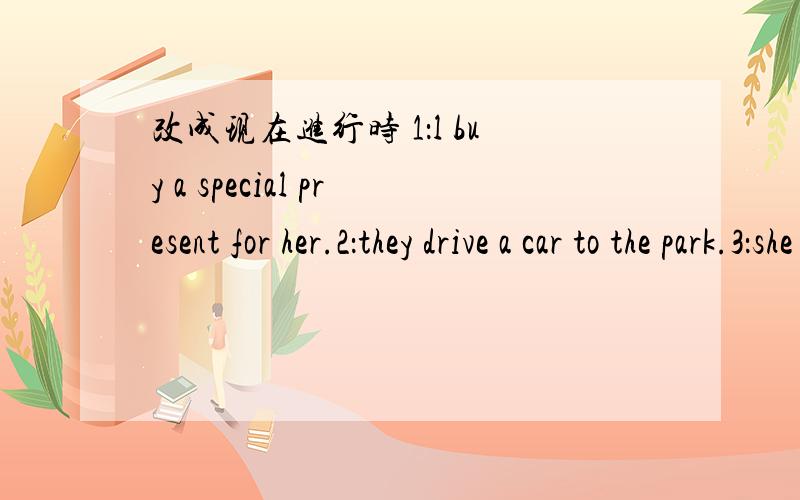 改成现在进行时 1：l buy a special present for her.2：they drive a car to the park.3：she wears a silk dress.