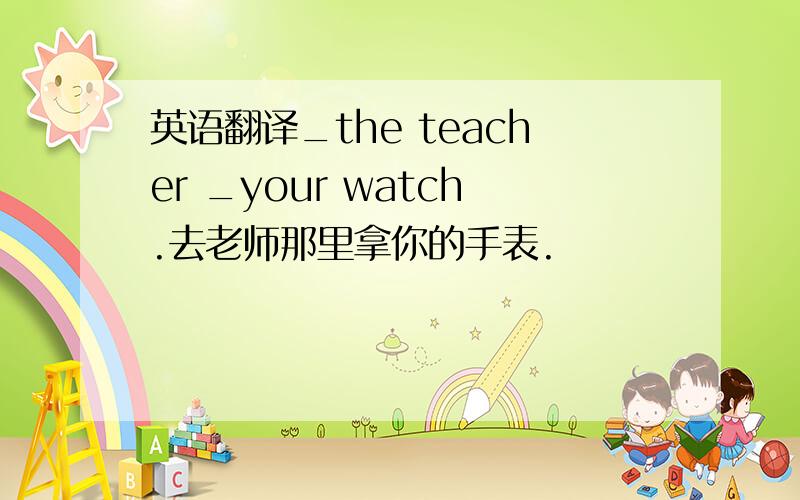 英语翻译_the teacher _your watch.去老师那里拿你的手表.