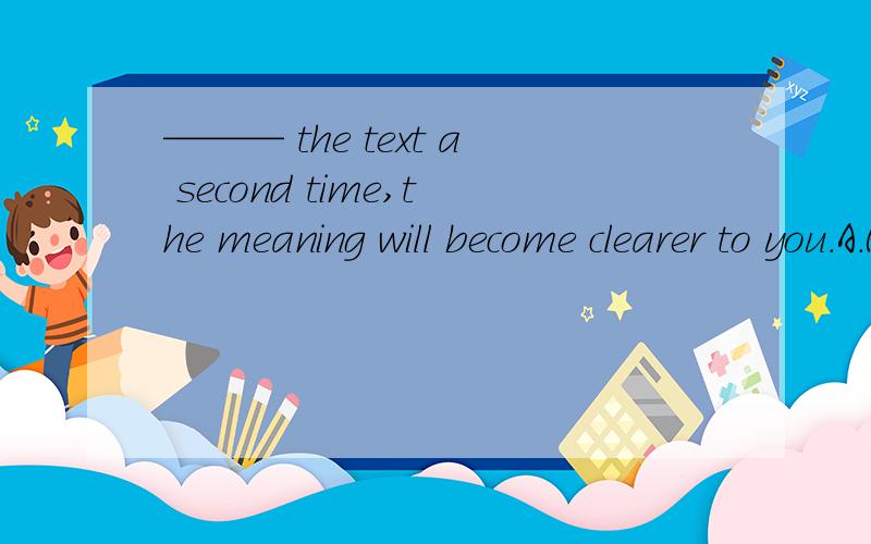 ——— the text a second time,the meaning will become clearer to you.A.Read B.Reading C.If reading D.When you read选择哪个请详细解释