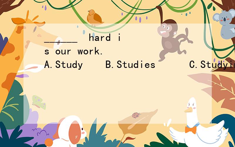 ______  hard is our work.   A.Study    B.Studies      C.Studying D.Studing