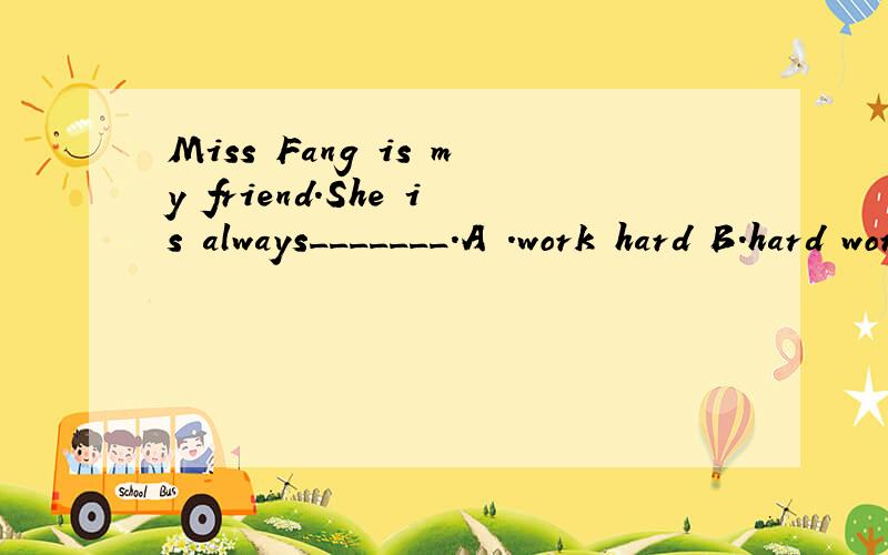 Miss Fang is my friend.She is always_______.A .work hard B.hard work C.works hard C hardworking