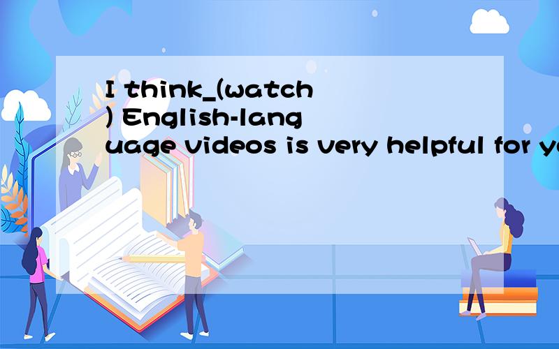 I think_(watch) English-language videos is very helpful for you to learn English.