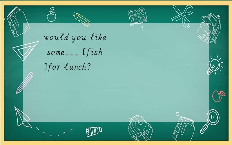 would you like some___ [fish]for lunch?