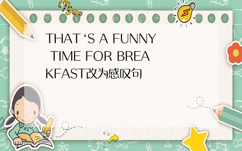 THAT‘S A FUNNY TIME FOR BREAKFAST改为感叹句