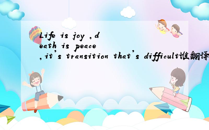 Life is joy ,death is peace ,it's transition that's difficult谁翻译的好听点,说下出处更好