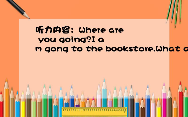 听力内容：Where are you going?I am gong to the bookstore.What are you going to do?A、I am going to the bookstore.B、I am going to buy a comic book.哪一个?两个都可以吗?我纠结了 我选了B 老师给我错了 我妈英语老师都搞