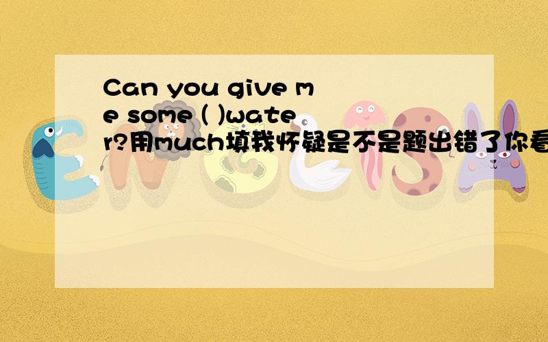 Can you give me some ( )water?用much填我怀疑是不是题出错了你看看