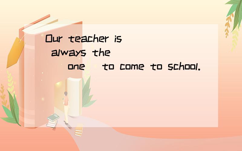 Our teacher is always the____(one) to come to school.