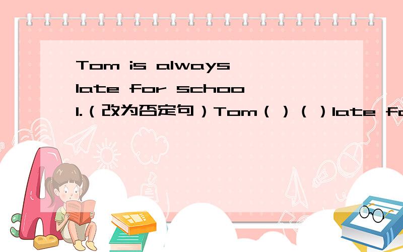 Tom is always late for school.（改为否定句）Tom（）（）late for school.