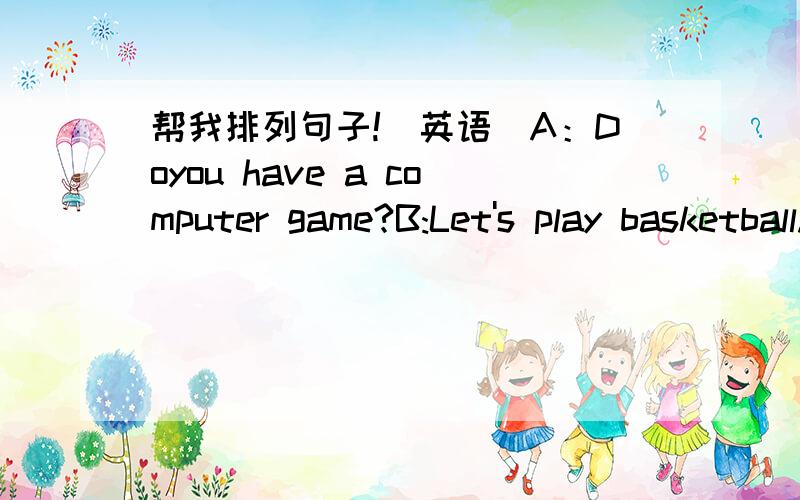 帮我排列句子!（英语）A：Doyou have a computer game?B:Let's play basketball.C:I don't like basketball.D:Yes,I do.E:Let's play computer game.F:Is it in your bag?G:No,it isn't.H:Where's my computer game,Mum?I:Yes,it is.J:Oh,look,is that your