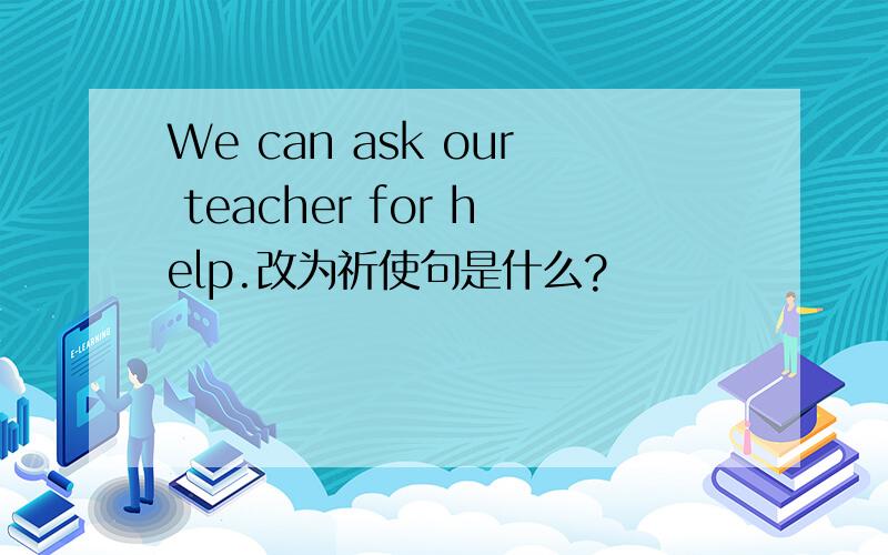 We can ask our teacher for help.改为祈使句是什么?