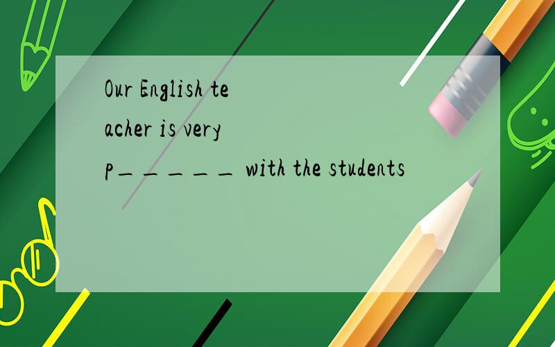 Our English teacher is very p_____ with the students