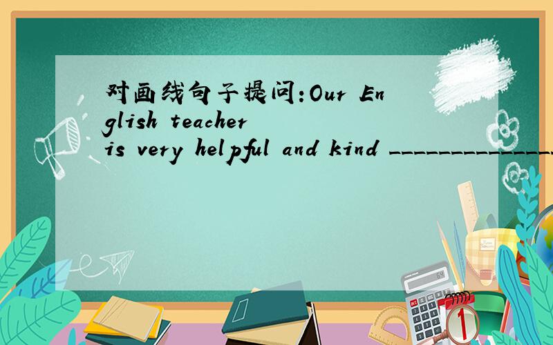 对画线句子提问:Our English teacher is very helpful and kind __________________划线句子是:( very helpful and kind )