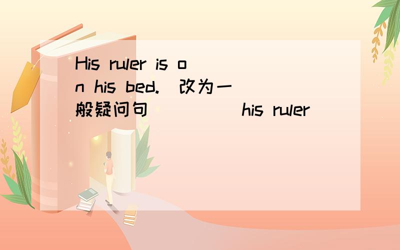 His ruler is on his bed.(改为一般疑问句)____his ruler_____ ______ ____?My father's cup is green.(对划线部分提问)____ ____ ____ ____ father's cup?The girl is in her room.(对划线部分提问)____ ____ the girl?连词成句 brother in h