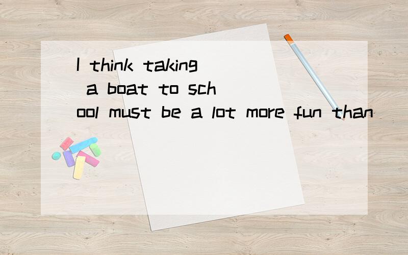 I think taking a boat to school must be a lot more fun than ________(take）a bus.