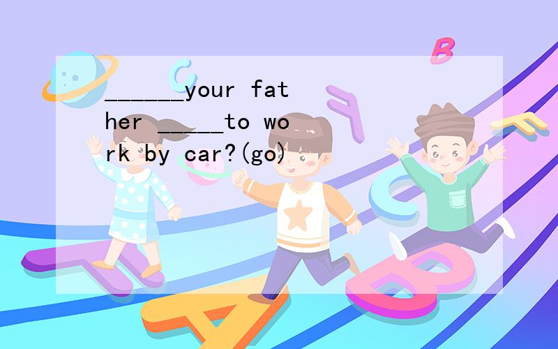 ______your father _____to work by car?(go)
