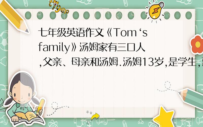 七年级英语作文《Tom‘s family》汤姆家有三口人,父亲、母亲和汤姆.汤姆13岁,是学生,喜欢看做球,母亲以Tom’s family 为题,写一篇70词左右的作文汤姆家有3口人：父亲、母亲和汤姆汤姆13岁,是学