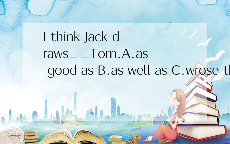 I think Jack draws__Tom.A.as good as B.as well as C.wrose than为什么选这个?