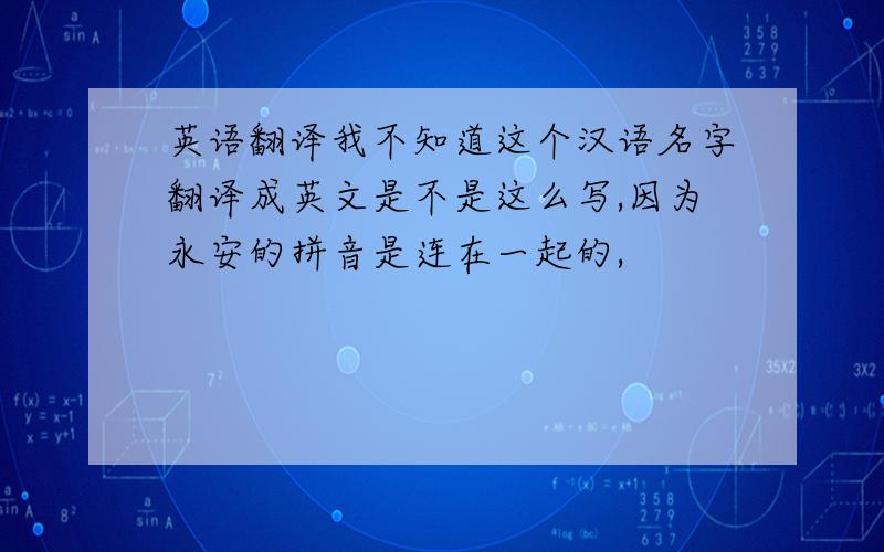 英语翻译我不知道这个汉语名字翻译成英文是不是这么写,因为永安的拼音是连在一起的,