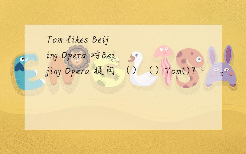 Tom likes Beijing Opera 对Beijing Opera 提问 （）（）Tom()?