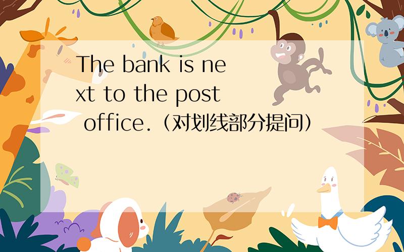 The bank is next to the post office.（对划线部分提问）