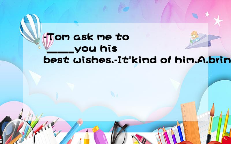 -Tom ask me to _____you his best wishes.-It'kind of him.A.bring B.take C.send D.give