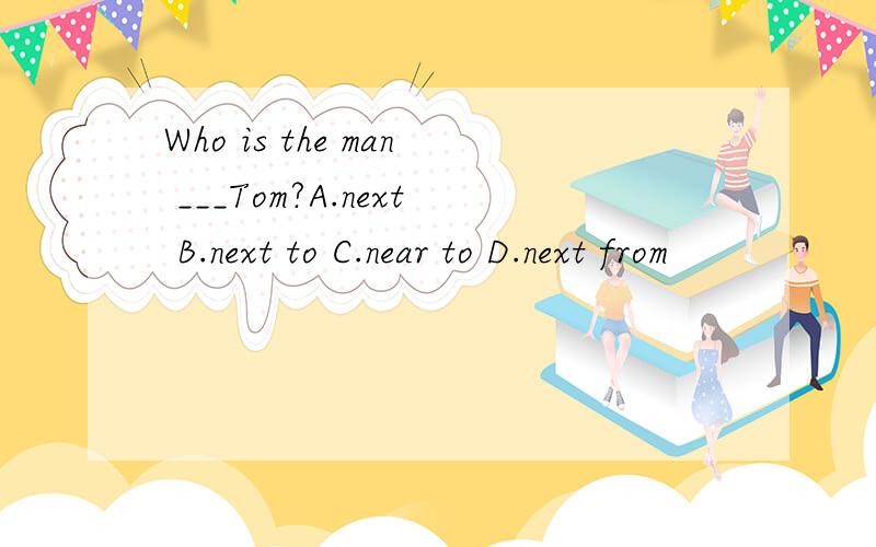 Who is the man ___Tom?A.next B.next to C.near to D.next from
