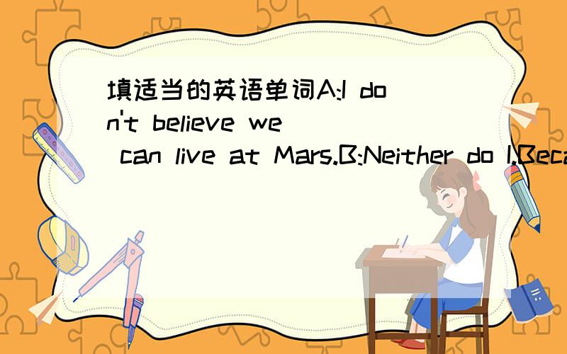 填适当的英语单词A:I don't believe we can live at Mars.B:Neither do I.Because the gravity on the surface of Mars is not so ______ as it is on earth.We can hardly stand still there.A:What's ______,there is no water.