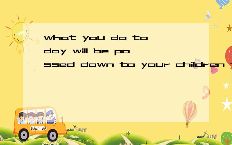 what you do today will be passed down to your children tomorrow?
