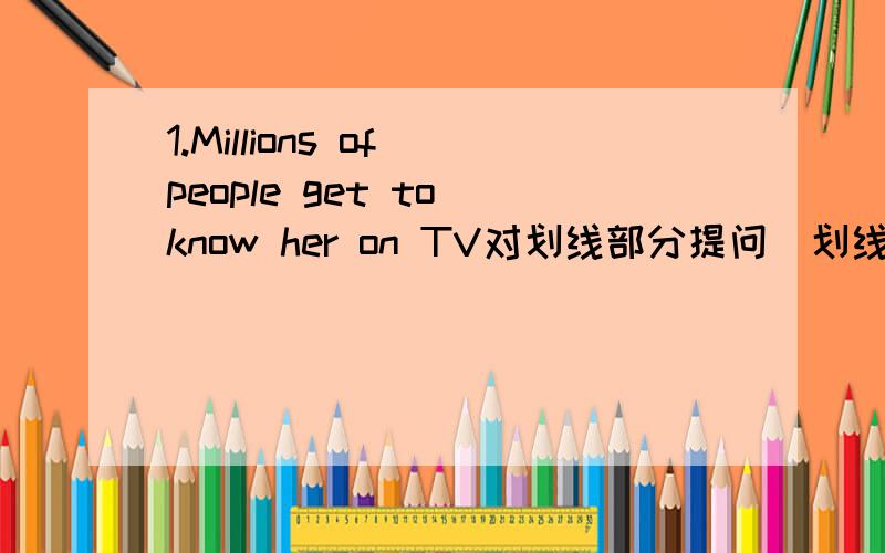 1.Millions of people get to know her on TV对划线部分提问（划线部分为Millions of people ）2.When did you_______( 到达)at the airport.