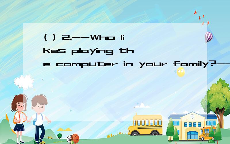 ( ) 2.--Who likes playing the computer in your family?--My father ______ A.likes B.does C.do
