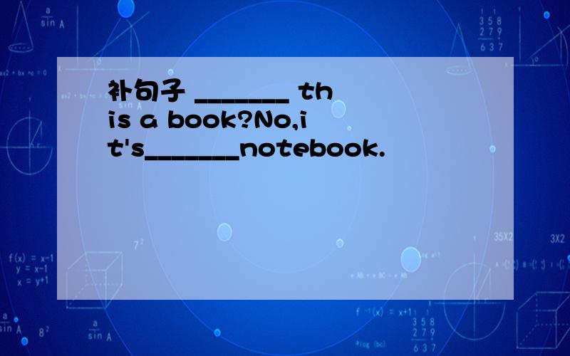 补句子 _______ this a book?No,it's_______notebook.