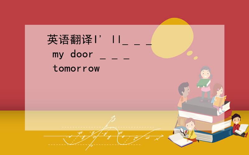 英语翻译I' ll_ _ _ my door _ _ _ tomorrow