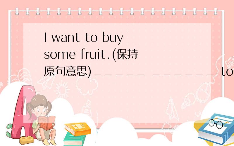 I want to buy some fruit.(保持原句意思)_____ ______ to buy some fruit.