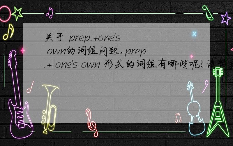 关于 prep.+one's own的词组问题,prep.+ one's own 形式的词组有哪些呢?请帮我列举一下,\(≧▽≦)/~完型里经常考到呢.