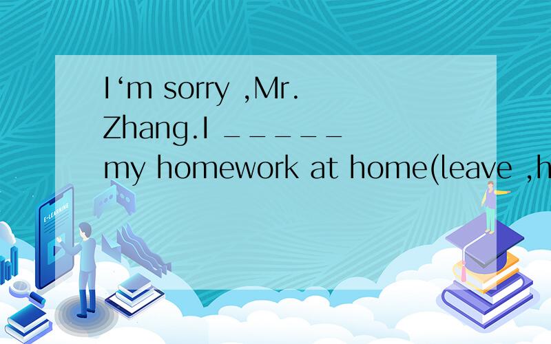 I‘m sorry ,Mr.Zhang.I _____ my homework at home(leave ,have left)