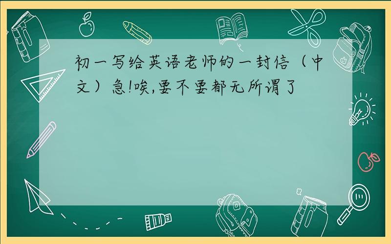 初一写给英语老师的一封信（中文）急!唉,要不要都无所谓了