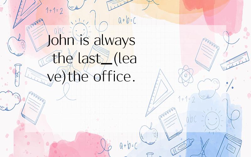 John is always the last▁(leave)the office.