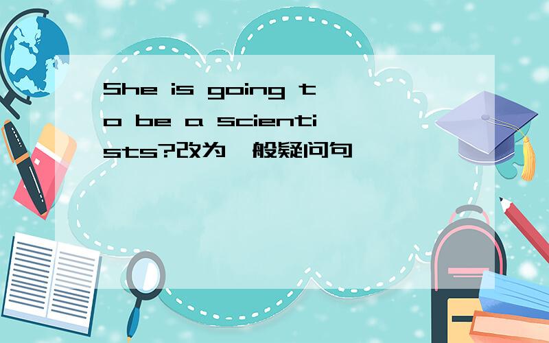She is going to be a scientists?改为一般疑问句