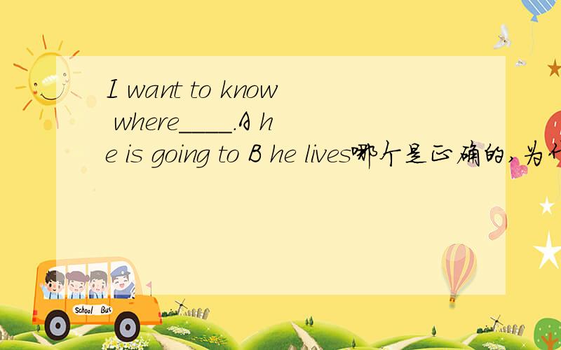 I want to know where____.A he is going to B he lives哪个是正确的,为什么正确．另一个为什么错了在加三个答案.C is he going D to live for him E is he going