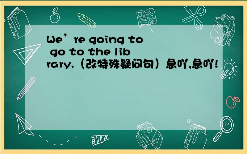 We’re going to go to the library.（改特殊疑问句）急吖,急吖!