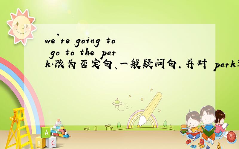 we're going to go to the park.改为否定句、一般疑问句,并对 park进行提问.