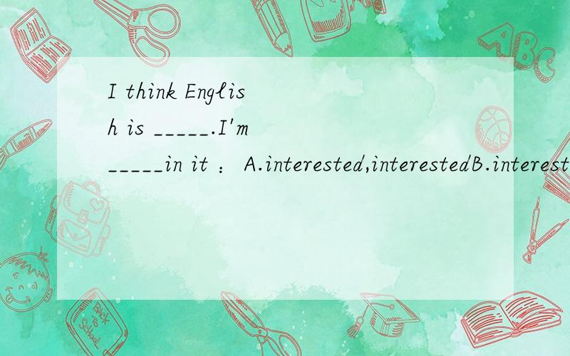 I think English is _____.I'm_____in it ：A.interested,interestedB.interesting,interesting